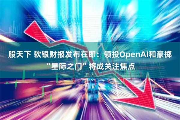 股天下 软银财报发布在即：领投OpenAI和豪掷“星际之门”将成关注焦点