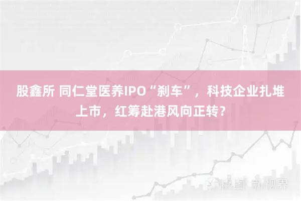 股鑫所 同仁堂医养IPO“刹车”，科技企业扎堆上市，红筹赴港风向正转？