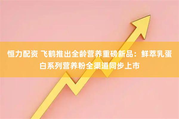 恒力配资 飞鹤推出全龄营养重磅新品：鲜萃乳蛋白系列营养粉全渠道同步上市