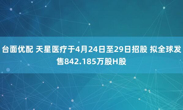 台面优配 天星医疗于4月24日至29日招股 拟全球发售842.185万股H股