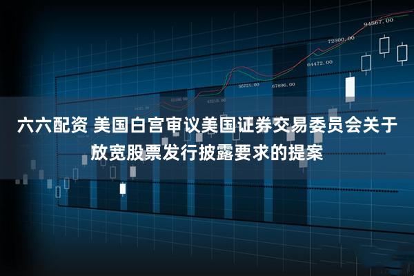 六六配资 美国白宫审议美国证券交易委员会关于放宽股票发行披露要求的提案