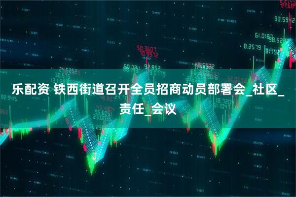 乐配资 铁西街道召开全员招商动员部署会_社区_责任_会议