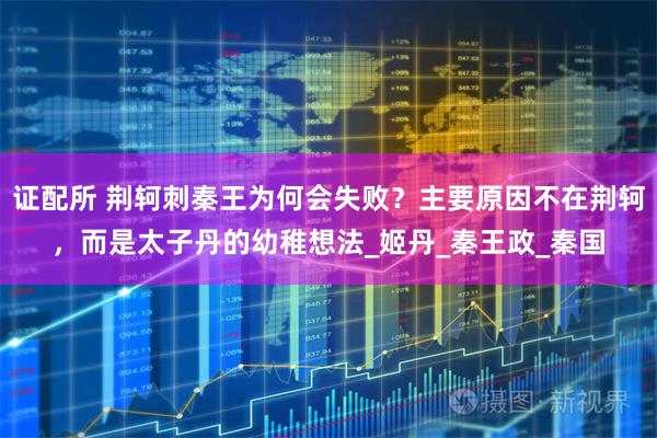 证配所 荆轲刺秦王为何会失败？主要原因不在荆轲，而是太子丹的幼稚想法_姬丹_秦王政_秦国