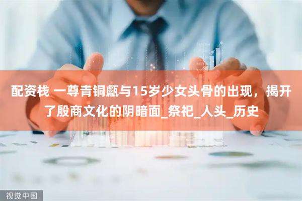 配资栈 一尊青铜甗与15岁少女头骨的出现，揭开了殷商文化的阴暗面_祭祀_人头_历史