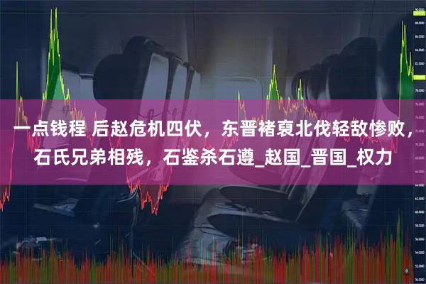 一点钱程 后赵危机四伏，东晋褚裒北伐轻敌惨败，石氏兄弟相残，石鉴杀石遵_赵国_晋国_权力