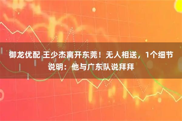 御龙优配 王少杰离开东莞！无人相送，1个细节说明：他与广东队说拜拜