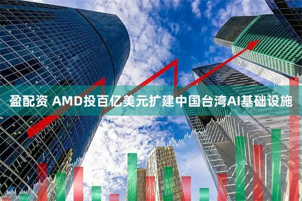 盈配资 AMD投百亿美元扩建中国台湾AI基础设施