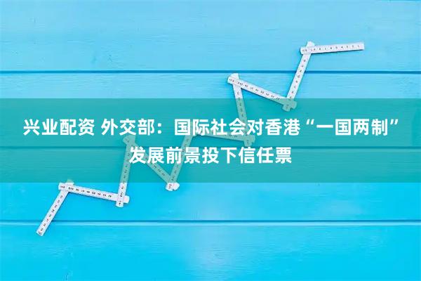 兴业配资 外交部：国际社会对香港“一国两制”发展前景投下信任票