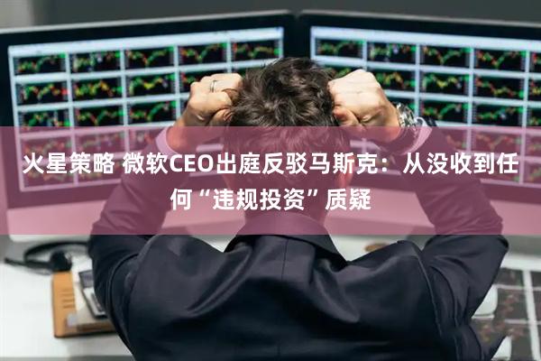 火星策略 微软CEO出庭反驳马斯克：从没收到任何“违规投资”质疑