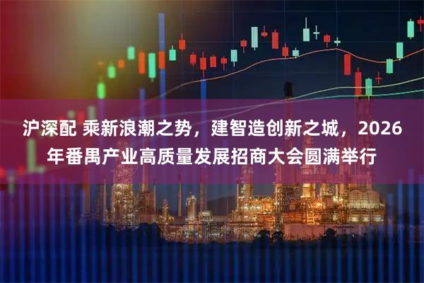 沪深配 乘新浪潮之势，建智造创新之城，2026年番禺产业高质量发展招商大会圆满举行