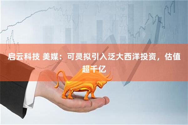 启云科技 美媒：可灵拟引入泛大西洋投资，估值超千亿