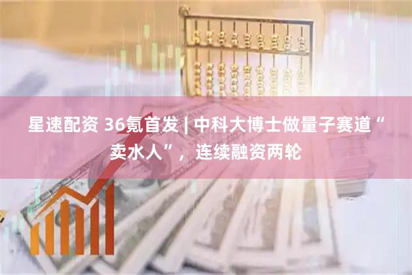 星速配资 36氪首发 | 中科大博士做量子赛道“卖水人”，连续融资两轮