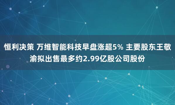 恒利决策 万维智能科技早盘涨超5% 主要股东王敬渝拟出售最多约2.99亿股公司股份