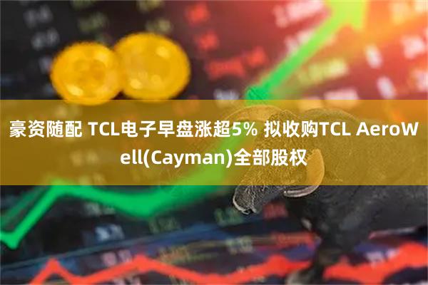 豪资随配 TCL电子早盘涨超5% 拟收购TCL AeroWell(Cayman)全部股权